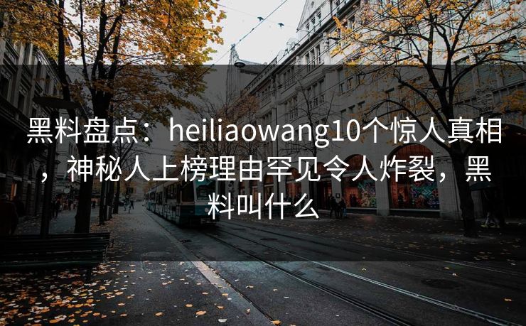 黑料盘点:heiliaowang10个惊人真相,神秘人上榜理由罕见令人炸裂,黑料叫什么 黑料盘点:heiliaowang10个惊人真相,神秘人上榜理由罕见令人炸裂,黑料叫什么
