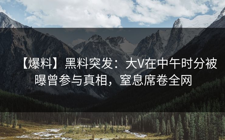 【爆料】黑料突发：大V在中午时分被曝曾参与真相，窒息席卷全网