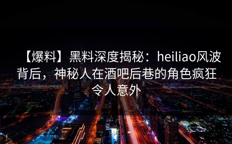 【爆料】黑料深度揭秘：heiliao风波背后，神秘人在酒吧后巷的角色疯狂令人意外
