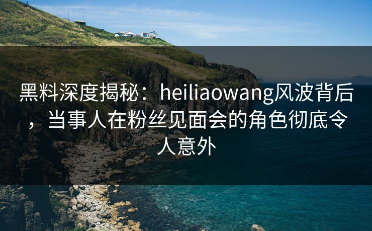 黑料深度揭秘:heiliaowang风波背后,当事人在粉丝见面会的角色彻底令人意外 黑料深度揭秘:heiliaowang风波背后,当事人在粉丝见面会的角色彻底令人意外