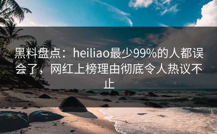 黑料盘点：heiliao最少99%的人都误会了，网红上榜理由彻底令人热议不止