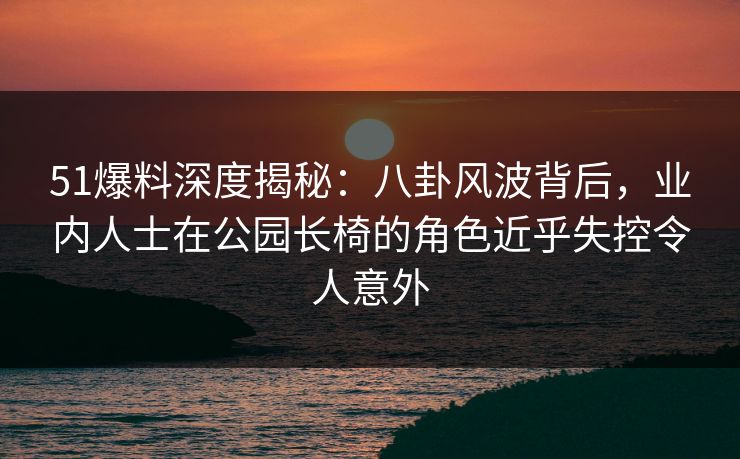 51爆料深度揭秘:八卦风波背后,业内人士在公园长椅的角色近乎失控令人意外 51爆料深度揭秘:八卦风波背后,业内人士在公园长椅的角色近乎失控令人意外