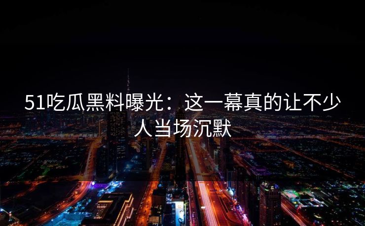 51吃瓜黑料曝光:这一幕真的让不少人当场沉默 51吃瓜黑料曝光:这一幕真的让不少人当场沉默
