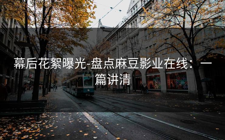 幕后花絮曝光-盘点麻豆影业在线:一篇讲清 幕后花絮曝光-盘点麻豆影业在线:一篇讲清