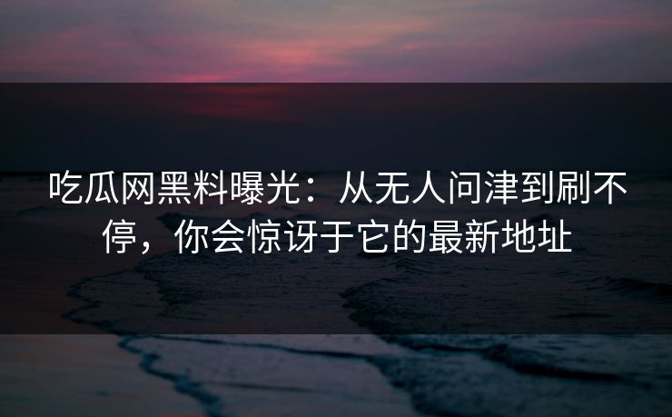 吃瓜网黑料曝光：从无人问津到刷不停，你会惊讶于它的最新地址