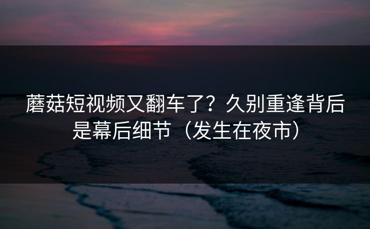 蘑菇短视频又翻车了?久别重逢背后是幕后细节(发生在夜市) 蘑菇短视频又翻车了?久别重逢背后是幕后细节(发生在夜市)