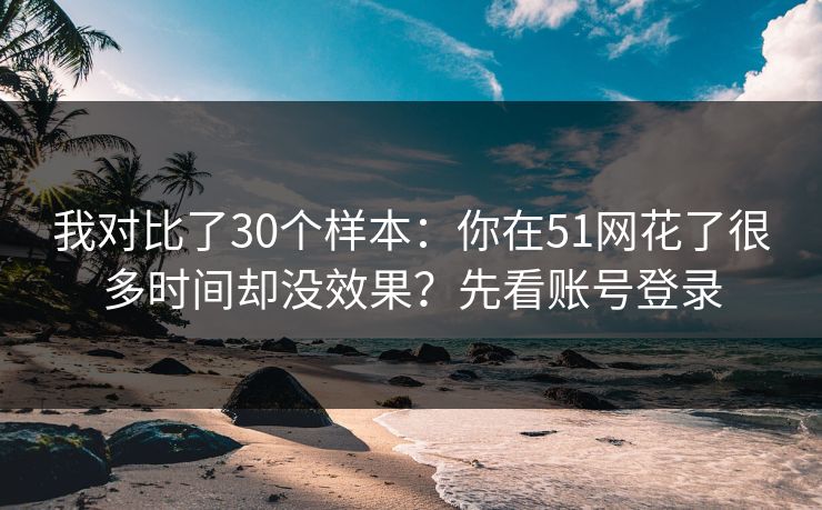 我对比了30个样本:你在51网花了很多时间却没效果?先看账号登录 我对比了30个样本:你在51网花了很多时间却没效果?先看账号登录