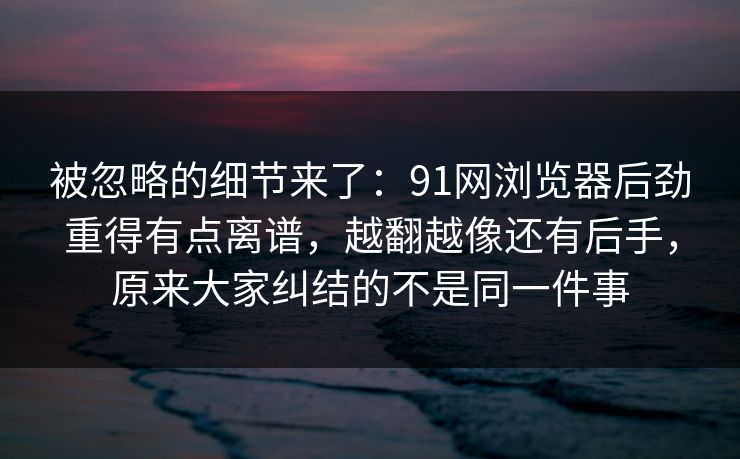 被忽略的细节来了:91网浏览器后劲重得有点离谱,越翻越像还有后手,原来大家纠结的不是同一件事 被忽略的细节来了:91网浏览器后劲重得有点离谱,越翻越像还有后手,原来大家纠结的不是同一件事