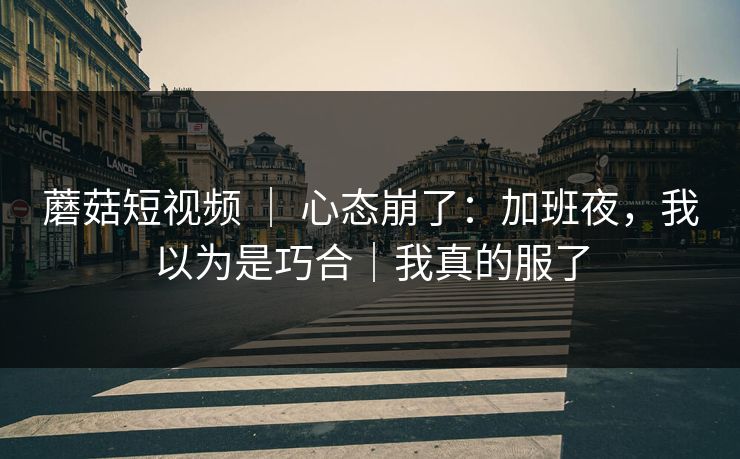 蘑菇短视频 | 心态崩了:加班夜,我以为是巧合|我真的服了 蘑菇短视频 | 心态崩了:加班夜,我以为是巧合|我真的服了