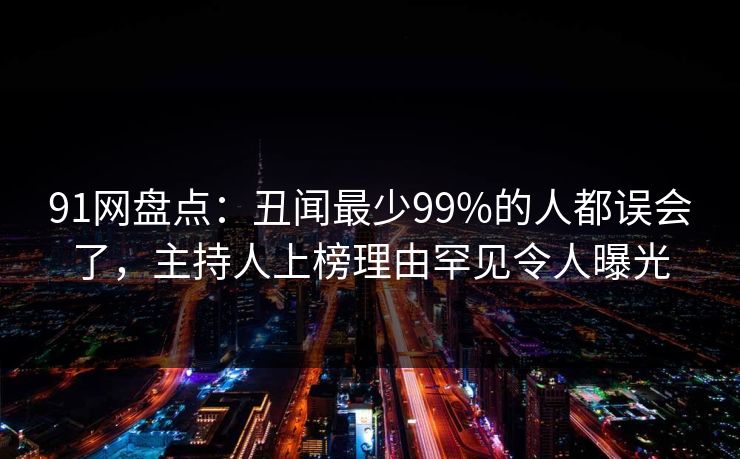 91网盘点:丑闻最少99%的人都误会了,主持人上榜理由罕见令人曝光 91网盘点:丑闻最少99%的人都误会了,主持人上榜理由罕见令人曝光