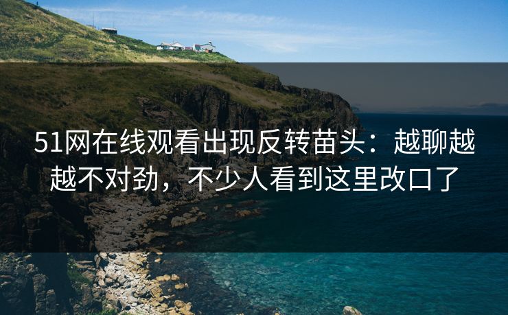51网在线观看出现反转苗头：越聊越越不对劲，不少人看到这里改口了