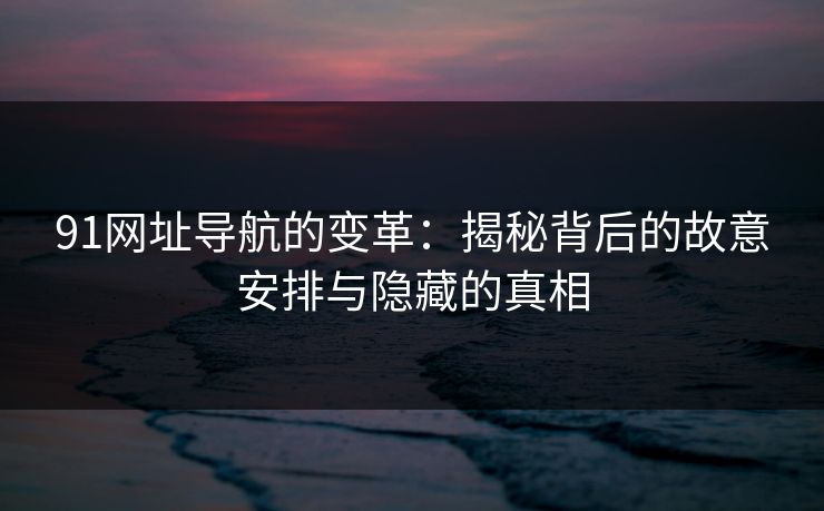 91网址导航的变革：揭秘背后的故意安排与隐藏的真相