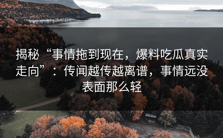 揭秘“事情拖到现在,爆料吃瓜真实走向”:传闻越传越离谱,事情远没表面那么轻 揭秘“事情拖到现在,爆料吃瓜真实走向”:传闻越传越离谱,事情远没表面那么轻
