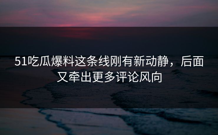 51吃瓜爆料这条线刚有新动静，后面又牵出更多评论风向