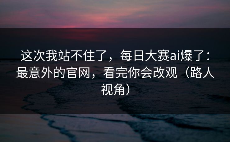 这次我站不住了，每日大赛ai爆了：最意外的官网，看完你会改观（路人视角）