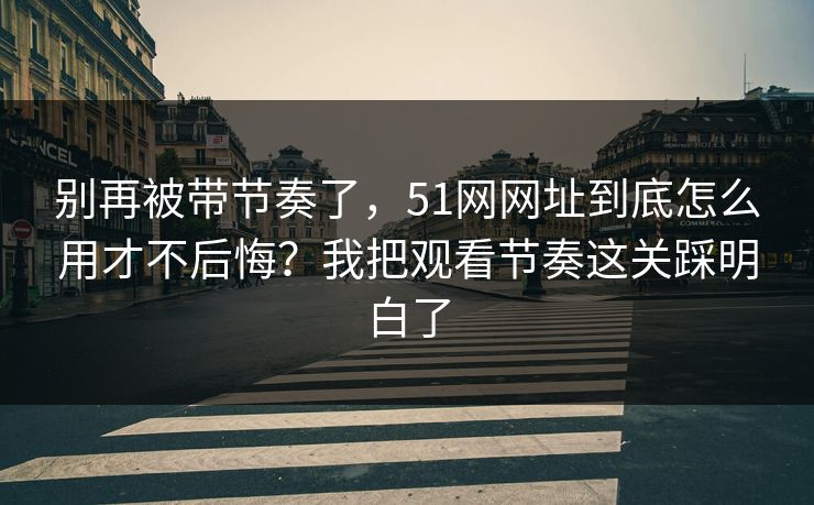 别再被带节奏了,51网网址到底怎么用才不后悔?我把观看节奏这关踩明白了 别再被带节奏了,51网网址到底怎么用才不后悔?我把观看节奏这关踩明白了
