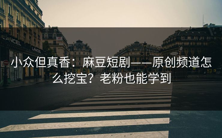 小众但真香：麻豆短剧——原创频道怎么挖宝？老粉也能学到