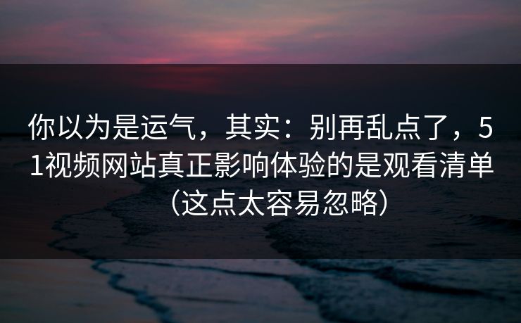 你以为是运气，其实：别再乱点了，51视频网站真正影响体验的是观看清单（这点太容易忽略）